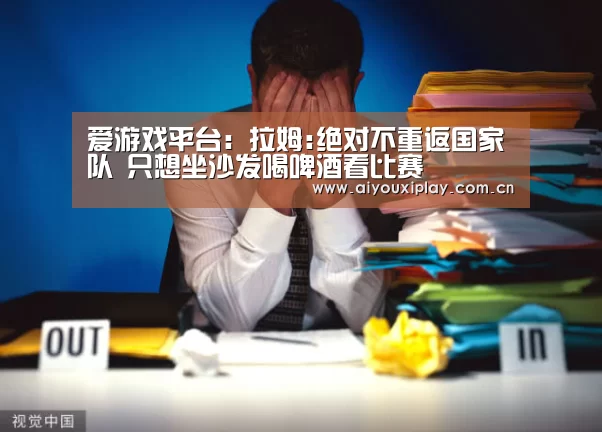 爱游戏平台:拉姆:绝对不重返国家队 只想坐沙发喝啤酒看比赛(图1) 爱游戏体育app